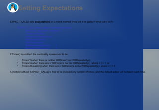 Setting Expectations EXPECT_CALL() sets  expectations  on a mock method (How will it be called? What will it do?): EXPECT_CALL(mock_object, method(matchers))     .With(multi_argument_matcher)  ?     .Times(cardinality)            ?     .InSequence(sequences)         *     .After(expectations)           *     .WillOnce(action)              *     .WillRepeatedly(action)        ?     .RetiresOnSaturation();        ? If Times() is omitted, the cardinality is assumed to be: Times(1) when there is neither WillOnce() nor WillRepeatedly(); Times(n) when there are n WillOnce()s but no WillRepeatedly(), where n >= 1; or Times(AtLeast(n)) when there are n WillOnce()s and a WillRepeatedly(), where n >= 0. A method with no EXPECT_CALL() is free to be invoked  any number of times , and the default action will be taken each time. 