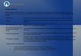 Matchers Container Matchers Most STL-style containers support  == , so you can use  Eq(expected_container)  or simply  expected_container  to match a container exactly. If you want to write the elements in-line, match them more flexibly, or get more informative messages, you can use: These matchers can also match: a native array passed by reference (e.g. in  Foo(const int (&a)[5]) ), and an array passed as a pointer and a count (e.g. in  Bar(const T* buffer, int len) . where the array may be multi-dimensional (i.e. its elements can be arrays). Contains(e) argument  contains an element that matches  e , which can be either a value or a matcher. Each(e) argument  is a container where  every  element matches  e , which can be either a value or a matcher. ElementsAre(e0, e1, ..., en) argument  has  n + 1  elements, where the i-th element matches  ei , which can be a value or a matcher. 0 to 10 arguments are allowed. ElementsAreArray(array)  or ElementsAreArray(array, count) The same as  ElementsAre()  except that the expected element values/matchers come from a C-style array. ContainerEq(container) The same as  Eq(container)  except that the failure message also includes which elements are in one container but not the other. Pointwise(m, container) argument  contains the same number of elements as in  container , and for all i, (the i-th element in  argument , the i-th element in  container ) match  m , which is a matcher on 2-tuples. E.g.  Pointwise(Le(), upper_bounds)  verifies that each element in  argument  doesn't exceed the corresponding element in  upper_bounds . 
