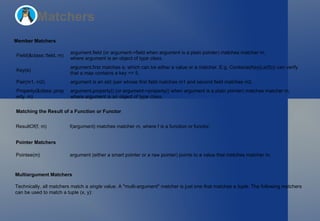 Matchers Member Matchers Matching the Result of a Function or Functor Pointer Matchers Multiargument Matchers Technically, all matchers match a  single  value. A "multi-argument" matcher is just one that matches a  tuple . The following matchers  can be used to match a tuple  (x, y) : Field(&class::field, m) argument.field  (or  argument->field  when  argument  is a plain pointer) matches matcher  m , where  argument  is an object of type  class . Key(e) argument.first  matches  e , which can be either a value or a matcher. E.g.  Contains(Key(Le(5)))  can verify that a  map  contains a key  <= 5 . Pair(m1, m2) argument  is an  std::pair  whose  first  field matches  m1  and  second  field matches  m2 . Property(&class::property, m) argument.property()  (or  argument->property()  when  argument  is a plain pointer) matches matcher  m , where  argument  is an object of type  class . ResultOf(f, m) f(argument)  matches matcher  m , where  f  is a function or functor. Pointee(m) argument  (either a smart pointer or a raw pointer) points to a value that matches matcher  m . 