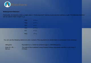 Matchers Multiargument Matchers Technically, all matchers match a  single  value. A "multi-argument" matcher is just one that matches a  tuple . The following matchers  can be used to match a tuple  (x, y) : You can use the following selectors to pick a subset of the arguments (or reorder them) to participate in the matching: Eq() x == y Ge() x >= y Gt() x > y Le() x <= y Lt() x < y Ne() x != y AllArgs(m) Equivalent to  m . Useful as syntactic sugar in  .With(AllArgs(m)) . Args<N1, N2, ..., Nk>(m) The tuple of the  k  selected (using 0-based indices) arguments matches  m , e.g.  Args<1, 2>(Eq()) . 