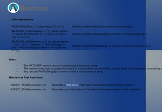 Matchers Defining Matchers Notes: The  MATCHER*  macros cannot be used inside a function or class. The matcher body must be  purely functional  (i.e. it cannot have any side effect, and the result must not depend on anything other than the value being matched and the matcher parameters). You can use  PrintToString(x)  to convert a value  x  of any type to a string. Matchers as Test Assertions MATCHER(IsEven, "") { return (arg % 2) == 0; } Defines a matcher  IsEven()  to match an even number. MATCHER_P(IsDivisibleBy, n, "") { *result_listener << "where the remainder is " << (arg % n); return (arg % n) == 0; } Defines a macher  IsDivisibleBy(n)  to match a number divisible by  n . MATCHER_P2(IsBetween, a, b, std::string(negation ? "isn't" : "is") + " between " + PrintToString(a) + " and " + PrintToString(b)) { return a <= arg && arg <= b; } Defines a matcher  IsBetween(a, b)  to match a value in the range [ a ,  b ]. ASSERT_THAT(expression, m) Generates a  fatal failure  if the value of  expression  doesn't match matcher  m . EXPECT_THAT(expression, m) Generates a non-fatal failure if the value of  expression  doesn't match matcher  m . 