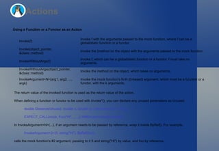 Actions Using a Function or a Functor as an Action The return value of the invoked function is used as the return value of the action. When defining a function or functor to be used with  Invoke*() , you can declare any unused parameters as  Unused : double Distance(Unused, double x, double y) { return sqrt(x*x + y*y); }   ... EXPECT_CALL(mock, Foo("Hi", _, _)).WillOnce(Invoke(Distance)); In  InvokeArgument<N>(...) , if an argument needs to be passed by reference, wrap it inside  ByRef() . For example, InvokeArgument<2>(5, string("Hi"), ByRef(foo)) calls the mock function's #2 argument, passing to it  5  and  string("Hi")  by value, and  foo  by reference. Invoke(f) Invoke  f  with the arguments passed to the mock function, where  f  can be a global/static function or a functor. Invoke(object_pointer, &class::method) Invoke the {method on the object with the arguments passed to the mock function. InvokeWithoutArgs(f) Invoke  f , which can be a global/static function or a functor.  f  must take no arguments. InvokeWithoutArgs(object_pointer, &class::method) Invoke the method on the object, which takes no arguments. InvokeArgument<N>(arg1, arg2, ..., argk) Invoke the mock function's  N -th (0-based) argument, which must be a function or a functor, with the  k  arguments. 