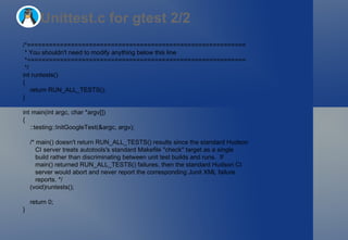 Unittest.c for gtest 2/2 /*============================================================ * You shouldn't need to modify anything below this line *============================================================ */ int runtests() { return RUN_ALL_TESTS(); } int main(int argc, char *argv[]) { ::testing::InitGoogleTest(&argc, argv); /* main() doesn't return RUN_ALL_TESTS() results since the standard Hudson CI server treats autotools's standard Makefile "check" target as a single build rather than discriminating between unit test builds and runs.  If main() returned RUN_ALL_TESTS() failures, then the standard Hudson CI server would abort and never report the corresponding Junit XML failure reports. */ (void)runtests(); return 0; } 