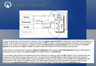 System under test In many circumstances, the environment or context in which the  system under test (SUT)  operates very much influences the behavior of the  SUT . In other cases, we must peer "inside"(Technically, the  SUT  is whatever software we are testing and doesn't include anything it depends on so "inside" is a misnomer. It is better to think of the  depended-on component (DOC)  that is the destination of  indirect outputs  as being "behind" the  SUT . the  SUT  to be able to determine whether the expected behavior has occurred. A  Mock Object  is a powerful way to implement  Behavior Verification  while avoiding  Test Code Duplication  between similar tests by delegating the job of verifying the  indirect outputs  of the  SUT  entirely to a  Test Double . First, we define a  Mock Object  that implements the same interface as an object on which the  SUT  depends. Then, during the test, we configure the  Mock Object  with the values with which it should respond to the  SUT   and  the method calls (complete with expected arguments) to expect from the  SUT . Before exercising the  SUT , we install the  Mock Object so that the  SUT  uses it  instead of  the real implementation. When called during  SUT  execution, the  Mock Object  compares the actual arguments received with the expected arguments using  Equality Assertions  and fails the test if they don't match. The test need not do any  assertions  at all! 