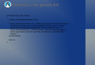 Unitmock.c for gmock 4/4 int main(int argc, char *argv[]) { ::testing::InitGoogleMock(&argc, argv); /* main() doesn't return RUN_ALL_TESTS() results since the standard Hudson CI server treats autotools's standard Makefile "check" target as a single build rather than discriminating between unit test builds and runs.  If main() returned RUN_ALL_TESTS() failures, then the standard Hudson CI server would abort and never report the corresponding Junit XML failure reports. */ (void)runtests(); return 0; } 