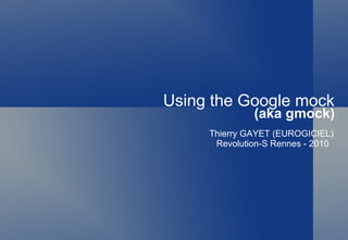 Using the Google mock (aka gmock) Thierry GAYET (EUROGICIEL) Revolution-S Rennes - 2010 