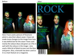 Before: After:
Here I have used a picture of Paramore
which is also their album cover. I have not
made many changes to the image from how
it was before but for the cover I have used
mainly the colours blue and green as it fits in
well with the colours in the image. I also
used a little bit of black to even out the blue
and green. Also, a barcode has been used as
it is a main feature on a magazine.
 