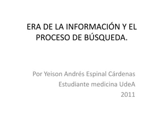 ERA DE LA INFORMACIÓN Y EL PROCESO DE BÚSQUEDA. Por Yeison Andrés Espinal Cárdenas Estudiante medicina UdeA 2011 