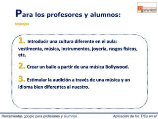 Para los profesores y alumnos: 
Ventajas 
1. Introducir una cultura diferente en el aula: 
vestimenta, música, instrumentos, joyería, rasgos físicos, 
etc. 
2. Crear un baile a partir de una música Bollywood. 
3. Estimular la audición a través de una música y un 
idioma bien diferentes al nuestro. 
Herramientas google para profesores y alumnos Aplicación de las TICs en el 
IES Blas de Prado 3.0. 
 