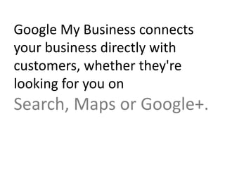 Google My Business connects your
business directly with customers,
whether they're looking for you on
Search, Maps or Google+.