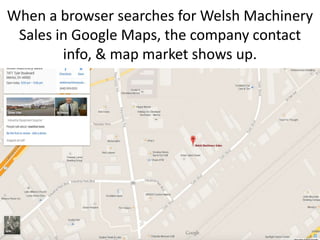 Google Maps
When a browser searches for Welsh Machinery Sales in
Google Maps, the company contact info, & map shows
up.