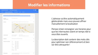 Modifier les informations
L’adresse va être automatiquement
géolocalisée mais vous pouvez affiner
manuellement la localisation
Pensez à bien renseigner vos horaires pour
que les internautes voient en temps réel si
vous êtes ouverts
La description doit contenir des mots clés
pour optimiser son référencement et bien
sûr être attrayante !
 