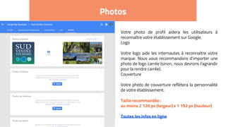 Photos
Votre photo de profil aidera les utilisateurs à
reconnaître votre établissement sur Google.
Logo
Votre logo aide les internautes à reconnaître votre
marque. Nous vous recommandons d'importer une
photo de logo carrée (sinon, nous devrons l'agrandir
pour la rendre carrée).
Couverture
Votre photo de couverture reflétera la personnalité
de votre établissement.
Taille recommandée :
au moins 2 120 px (largeur) x 1 192 px (hauteur)
Toutes les infos en ligne
 