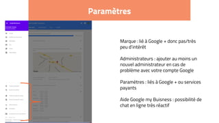 Paramètres
Marque : lié à Google + donc pas/très
peu d’intérêt
Administrateurs : ajouter au moins un
nouvel administrateur en cas de
problème avec votre compte Google
Paramètres : liés à Google + ou services
payants
Aide Google my Buisness : possibilité de
chat en ligne très réactif
 