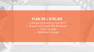 PLAN DE L’ATELIER
o Google comment ça marche ?
o À quoi sert Google My Business ?
o Créer sa page
o Optimiser sa page
 
