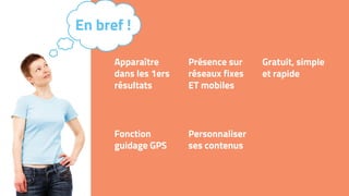 Apparaître
dans les 1ers
résultats
Présence sur
réseaux fixes
ET mobiles
Gratuit, simple
et rapide
Fonction
guidage GPS
Personnaliser
ses contenus
En bref !
 