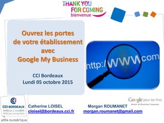 Ouvrez les portes
de votre établissement
avec
Google My Business
CCI Bordeaux
Lundi 05 octobre 2015
Catherine LOISEL
cloisel@bordeaux.cci.fr
Morgan ROUMANET
morgan.roumanet@gmail.com
 