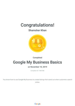 Congratulations!
Shamsher Khan
Completed
Google My Business Basics
on November 10, 2019
Completion ID: 19401486
You know how to use Google My Business to create listings that stand out when customers search
online.
 