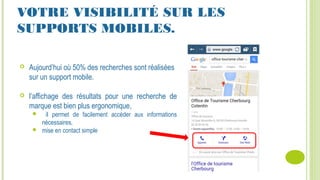 VOTRE VISIBILITÉ SUR LES
SUPPORTS MOBILES.
 Aujourd’hui où 50% des recherches sont réalisées
sur un support mobile.
 l’affichage des résultats pour une recherche de
marque est bien plus ergonomique,
 il permet de facilement accéder aux informations
nécessaires,
 mise en contact simple
 