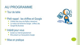 AU PROGRAMME
 Tour de table
 Petit rappel : les chiffres et Google
 Chiffres clés (issus de Raffour interactive)
 Le moteur de recherche Google : chiffres clés
 Google My Business
 Intérêt pour vous
 Exister sur internet gratuitement
 Être présent sur l’écosystème Google
 Mise en pratique
 