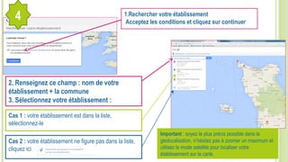 1.Rechercher votre établissement
Acceptez les conditions et cliquez sur continuer
2. Renseignez ce champ : nom de votre
établissement + la commune
3. Sélectionnez votre établissement :
Cas 1 : votre établissement est dans la liste,
sélectionnez-le
Cas 2 : votre établissement ne figure pas dans la liste,
cliquez ici
4
Important : soyez le plus précis possible dans la
géolocalisation, n’hésitez pas à zoomer un maximum et
utilisez le mode satellite pour localiser votre
établissement sur la carte.
 