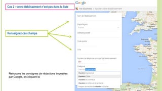 Cas 2 : votre établissement n’est pas dans la liste
Renseignez ces champs
Retrouvez les consignes de rédactions imposées
par Google, en cliquant ici
 