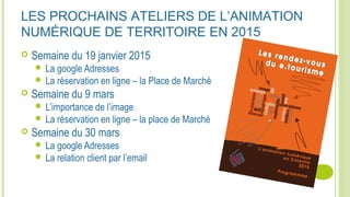 LES PROCHAINS ATELIERS DE L’ANIMATION
NUMÉRIQUE DE TERRITOIRE EN 2015
 Semaine du 19 janvier 2015
 La google Adresses
 La réservation en ligne – la Place de Marché
 Semaine du 9 mars
 L’importance de l’image
 La réservation en ligne – la place de Marché
 Semaine du 30 mars
 La google Adresses
 La relation client par l’email
 