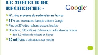 LE MOTEUR DE
RECHERCHE -
 N°1 des moteurs de recherche en France
 91% des internautes français utilisent Google
 Plus de 20% des recherches sont locales
 Google +, 300 millions d’utilisateurs actifs dans le monde
 dont 5,3 millions de visiteurs en France
 20 millions d’utilisateurs sur mobile
 