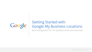 Google Confidential and Proprietary
Bulk management for 10+ locations of the same business
Getting Started with
Google My Business Locations
 
