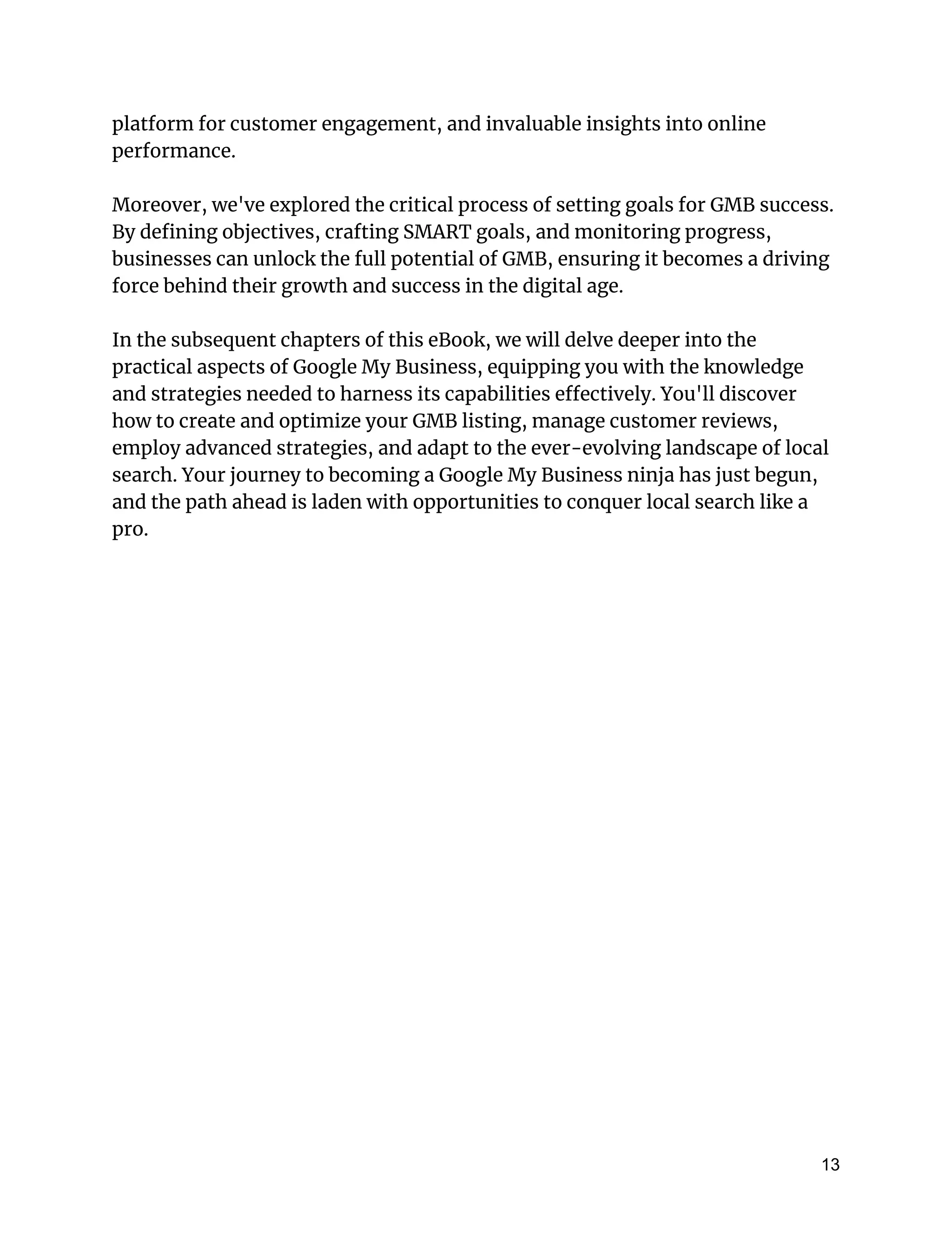 platform for customer engagement, and invaluable insights into online
performance.
Moreover, we've explored the critical process of setting goals for GMB success.
By defining objectives, crafting SMART goals, and monitoring progress,
businesses can unlock the full potential of GMB, ensuring it becomes a driving
force behind their growth and success in the digital age.
In the subsequent chapters of this eBook, we will delve deeper into the
practical aspects of Google My Business, equipping you with the knowledge
and strategies needed to harness its capabilities effectively. You'll discover
how to create and optimize your GMB listing, manage customer reviews,
employ advanced strategies, and adapt to the ever-evolving landscape of local
search. Your journey to becoming a Google My Business ninja has just begun,
and the path ahead is laden with opportunities to conquer local search like a
pro.
13
 