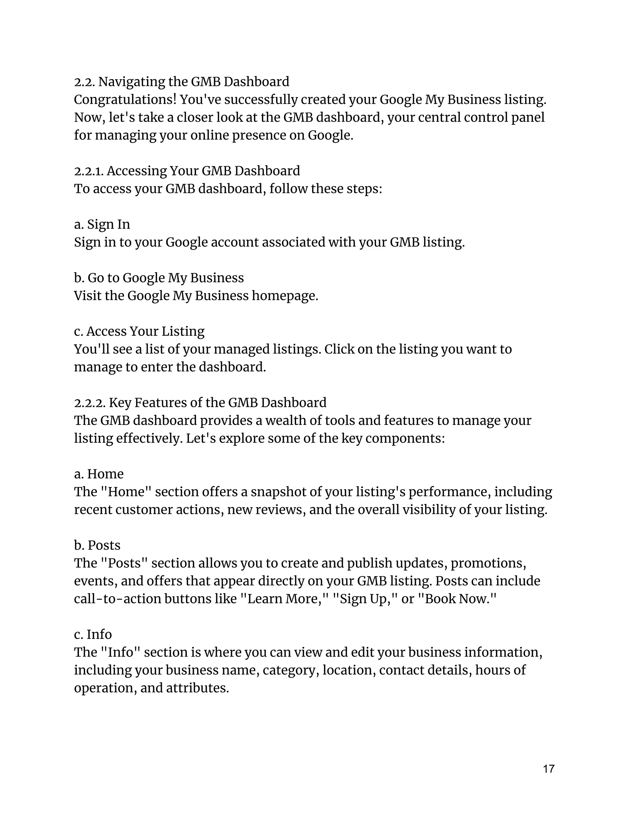 2.2. Navigating the GMB Dashboard
Congratulations! You've successfully created your Google My Business listing.
Now, let's take a closer look at the GMB dashboard, your central control panel
for managing your online presence on Google.
2.2.1. Accessing Your GMB Dashboard
To access your GMB dashboard, follow these steps:
a. Sign In
Sign in to your Google account associated with your GMB listing.
b. Go to Google My Business
Visit the Google My Business homepage.
c. Access Your Listing
You'll see a list of your managed listings. Click on the listing you want to
manage to enter the dashboard.
2.2.2. Key Features of the GMB Dashboard
The GMB dashboard provides a wealth of tools and features to manage your
listing effectively. Let's explore some of the key components:
a. Home
The "Home" section offers a snapshot of your listing's performance, including
recent customer actions, new reviews, and the overall visibility of your listing.
b. Posts
The "Posts" section allows you to create and publish updates, promotions,
events, and offers that appear directly on your GMB listing. Posts can include
call-to-action buttons like "Learn More," "Sign Up," or "Book Now."
c. Info
The "Info" section is where you can view and edit your business information,
including your business name, category, location, contact details, hours of
operation, and attributes.
17
 