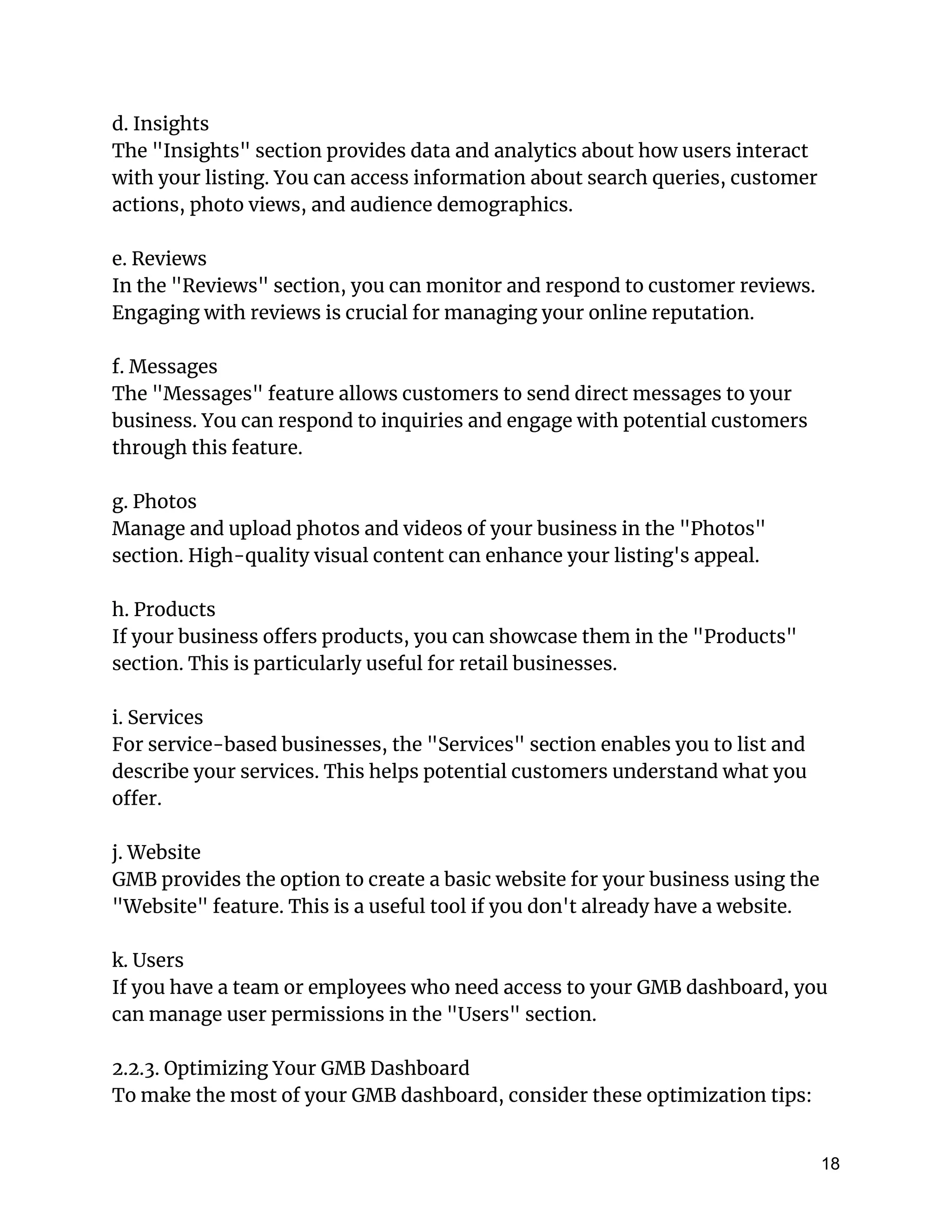 d. Insights
The "Insights" section provides data and analytics about how users interact
with your listing. You can access information about search queries, customer
actions, photo views, and audience demographics.
e. Reviews
In the "Reviews" section, you can monitor and respond to customer reviews.
Engaging with reviews is crucial for managing your online reputation.
f. Messages
The "Messages" feature allows customers to send direct messages to your
business. You can respond to inquiries and engage with potential customers
through this feature.
g. Photos
Manage and upload photos and videos of your business in the "Photos"
section. High-quality visual content can enhance your listing's appeal.
h. Products
If your business offers products, you can showcase them in the "Products"
section. This is particularly useful for retail businesses.
i. Services
For service-based businesses, the "Services" section enables you to list and
describe your services. This helps potential customers understand what you
offer.
j. Website
GMB provides the option to create a basic website for your business using the
"Website" feature. This is a useful tool if you don't already have a website.
k. Users
If you have a team or employees who need access to your GMB dashboard, you
can manage user permissions in the "Users" section.
2.2.3. Optimizing Your GMB Dashboard
To make the most of your GMB dashboard, consider these optimization tips:
18
 