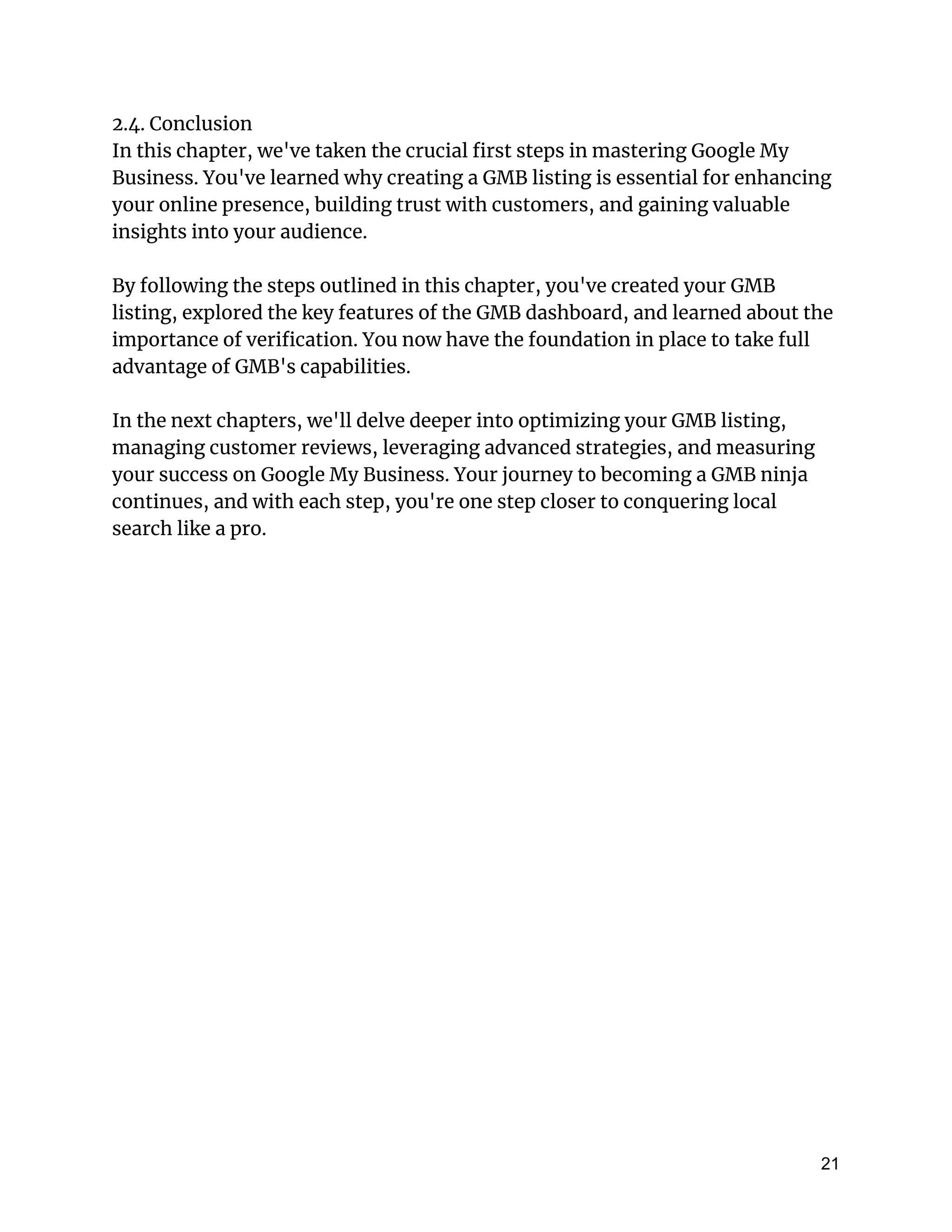 2.4. Conclusion
In this chapter, we've taken the crucial first steps in mastering Google My
Business. You've learned why creating a GMB listing is essential for enhancing
your online presence, building trust with customers, and gaining valuable
insights into your audience.
By following the steps outlined in this chapter, you've created your GMB
listing, explored the key features of the GMB dashboard, and learned about the
importance of verification. You now have the foundation in place to take full
advantage of GMB's capabilities.
In the next chapters, we'll delve deeper into optimizing your GMB listing,
managing customer reviews, leveraging advanced strategies, and measuring
your success on Google My Business. Your journey to becoming a GMB ninja
continues, and with each step, you're one step closer to conquering local
search like a pro.
21
 
