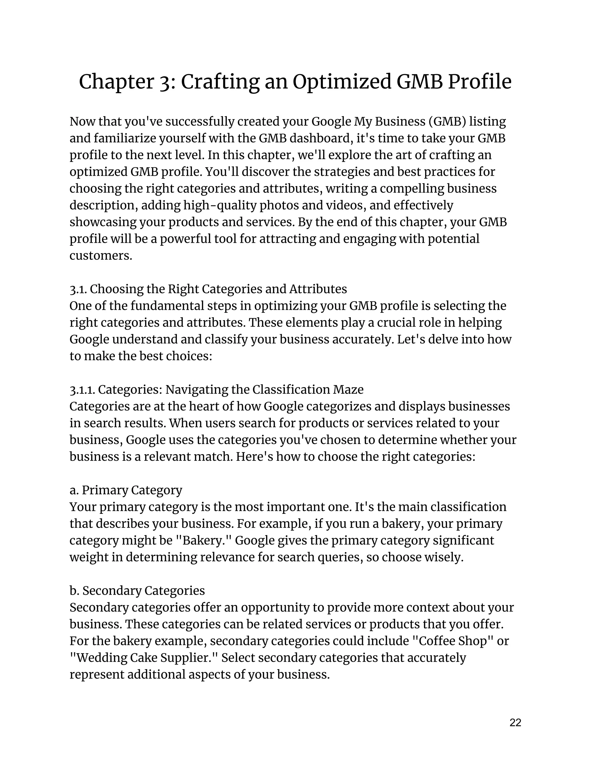 Chapter 3: Crafting an Optimized GMB Profile
Now that you've successfully created your Google My Business (GMB) listing
and familiarize yourself with the GMB dashboard, it's time to take your GMB
profile to the next level. In this chapter, we'll explore the art of crafting an
optimized GMB profile. You'll discover the strategies and best practices for
choosing the right categories and attributes, writing a compelling business
description, adding high-quality photos and videos, and effectively
showcasing your products and services. By the end of this chapter, your GMB
profile will be a powerful tool for attracting and engaging with potential
customers.
3.1. Choosing the Right Categories and Attributes
One of the fundamental steps in optimizing your GMB profile is selecting the
right categories and attributes. These elements play a crucial role in helping
Google understand and classify your business accurately. Let's delve into how
to make the best choices:
3.1.1. Categories: Navigating the Classification Maze
Categories are at the heart of how Google categorizes and displays businesses
in search results. When users search for products or services related to your
business, Google uses the categories you've chosen to determine whether your
business is a relevant match. Here's how to choose the right categories:
a. Primary Category
Your primary category is the most important one. It's the main classification
that describes your business. For example, if you run a bakery, your primary
category might be "Bakery." Google gives the primary category significant
weight in determining relevance for search queries, so choose wisely.
b. Secondary Categories
Secondary categories offer an opportunity to provide more context about your
business. These categories can be related services or products that you offer.
For the bakery example, secondary categories could include "Coffee Shop" or
"Wedding Cake Supplier." Select secondary categories that accurately
represent additional aspects of your business.
22
 