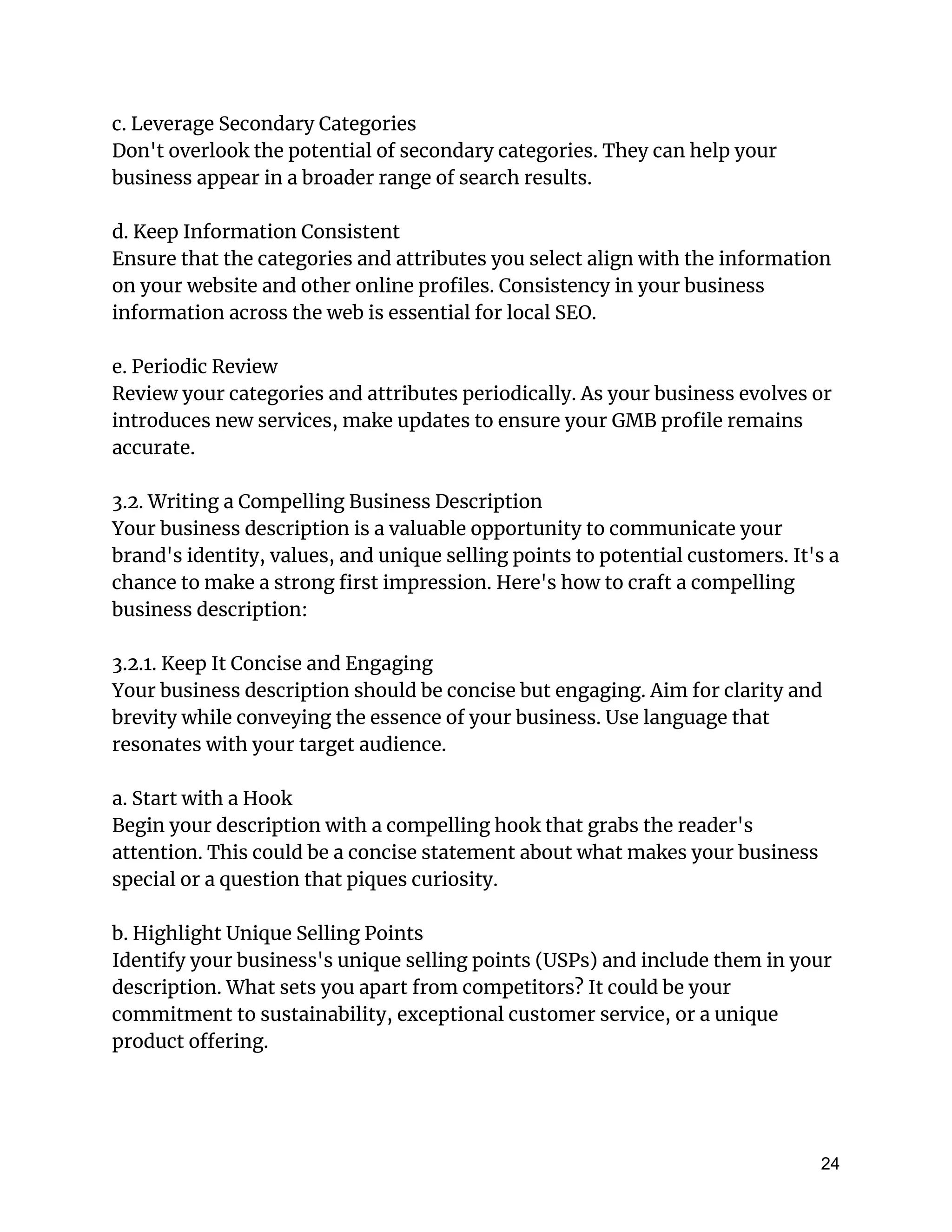 c. Leverage Secondary Categories
Don't overlook the potential of secondary categories. They can help your
business appear in a broader range of search results.
d. Keep Information Consistent
Ensure that the categories and attributes you select align with the information
on your website and other online profiles. Consistency in your business
information across the web is essential for local SEO.
e. Periodic Review
Review your categories and attributes periodically. As your business evolves or
introduces new services, make updates to ensure your GMB profile remains
accurate.
3.2. Writing a Compelling Business Description
Your business description is a valuable opportunity to communicate your
brand's identity, values, and unique selling points to potential customers. It's a
chance to make a strong first impression. Here's how to craft a compelling
business description:
3.2.1. Keep It Concise and Engaging
Your business description should be concise but engaging. Aim for clarity and
brevity while conveying the essence of your business. Use language that
resonates with your target audience.
a. Start with a Hook
Begin your description with a compelling hook that grabs the reader's
attention. This could be a concise statement about what makes your business
special or a question that piques curiosity.
b. Highlight Unique Selling Points
Identify your business's unique selling points (USPs) and include them in your
description. What sets you apart from competitors? It could be your
commitment to sustainability, exceptional customer service, or a unique
product offering.
24
 