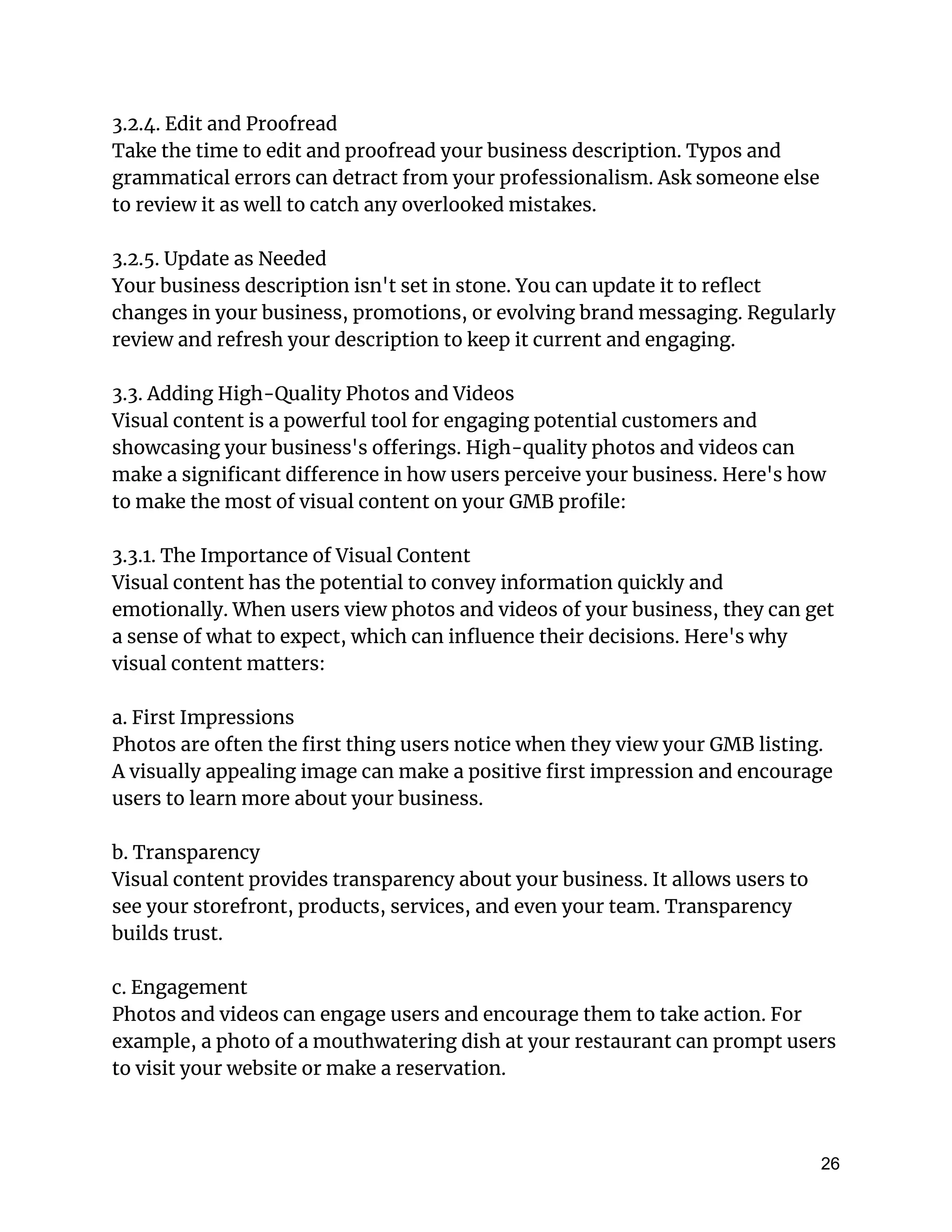 3.2.4. Edit and Proofread
Take the time to edit and proofread your business description. Typos and
grammatical errors can detract from your professionalism. Ask someone else
to review it as well to catch any overlooked mistakes.
3.2.5. Update as Needed
Your business description isn't set in stone. You can update it to reflect
changes in your business, promotions, or evolving brand messaging. Regularly
review and refresh your description to keep it current and engaging.
3.3. Adding High-Quality Photos and Videos
Visual content is a powerful tool for engaging potential customers and
showcasing your business's offerings. High-quality photos and videos can
make a significant difference in how users perceive your business. Here's how
to make the most of visual content on your GMB profile:
3.3.1. The Importance of Visual Content
Visual content has the potential to convey information quickly and
emotionally. When users view photos and videos of your business, they can get
a sense of what to expect, which can influence their decisions. Here's why
visual content matters:
a. First Impressions
Photos are often the first thing users notice when they view your GMB listing.
A visually appealing image can make a positive first impression and encourage
users to learn more about your business.
b. Transparency
Visual content provides transparency about your business. It allows users to
see your storefront, products, services, and even your team. Transparency
builds trust.
c. Engagement
Photos and videos can engage users and encourage them to take action. For
example, a photo of a mouthwatering dish at your restaurant can prompt users
to visit your website or make a reservation.
26
 
