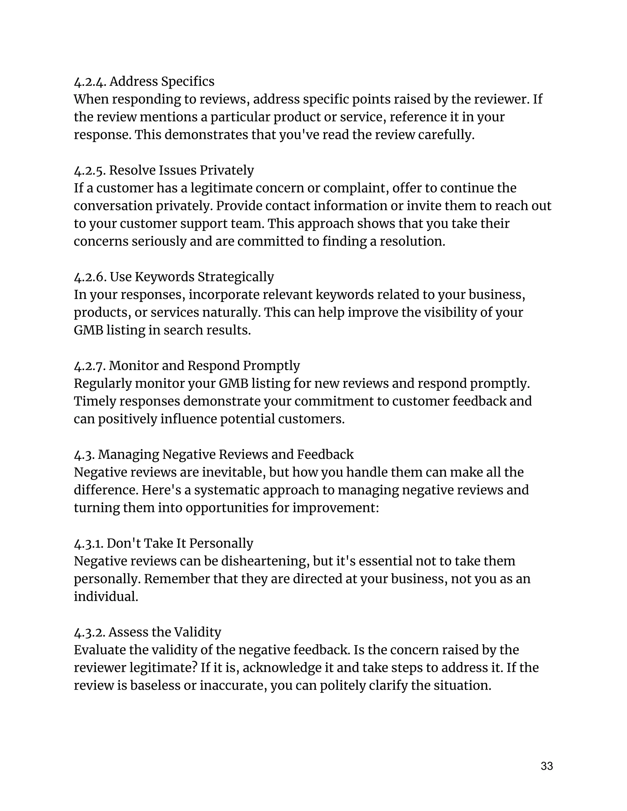 4.2.4. Address Specifics
When responding to reviews, address specific points raised by the reviewer. If
the review mentions a particular product or service, reference it in your
response. This demonstrates that you've read the review carefully.
4.2.5. Resolve Issues Privately
If a customer has a legitimate concern or complaint, offer to continue the
conversation privately. Provide contact information or invite them to reach out
to your customer support team. This approach shows that you take their
concerns seriously and are committed to finding a resolution.
4.2.6. Use Keywords Strategically
In your responses, incorporate relevant keywords related to your business,
products, or services naturally. This can help improve the visibility of your
GMB listing in search results.
4.2.7. Monitor and Respond Promptly
Regularly monitor your GMB listing for new reviews and respond promptly.
Timely responses demonstrate your commitment to customer feedback and
can positively influence potential customers.
4.3. Managing Negative Reviews and Feedback
Negative reviews are inevitable, but how you handle them can make all the
difference. Here's a systematic approach to managing negative reviews and
turning them into opportunities for improvement:
4.3.1. Don't Take It Personally
Negative reviews can be disheartening, but it's essential not to take them
personally. Remember that they are directed at your business, not you as an
individual.
4.3.2. Assess the Validity
Evaluate the validity of the negative feedback. Is the concern raised by the
reviewer legitimate? If it is, acknowledge it and take steps to address it. If the
review is baseless or inaccurate, you can politely clarify the situation.
33
 