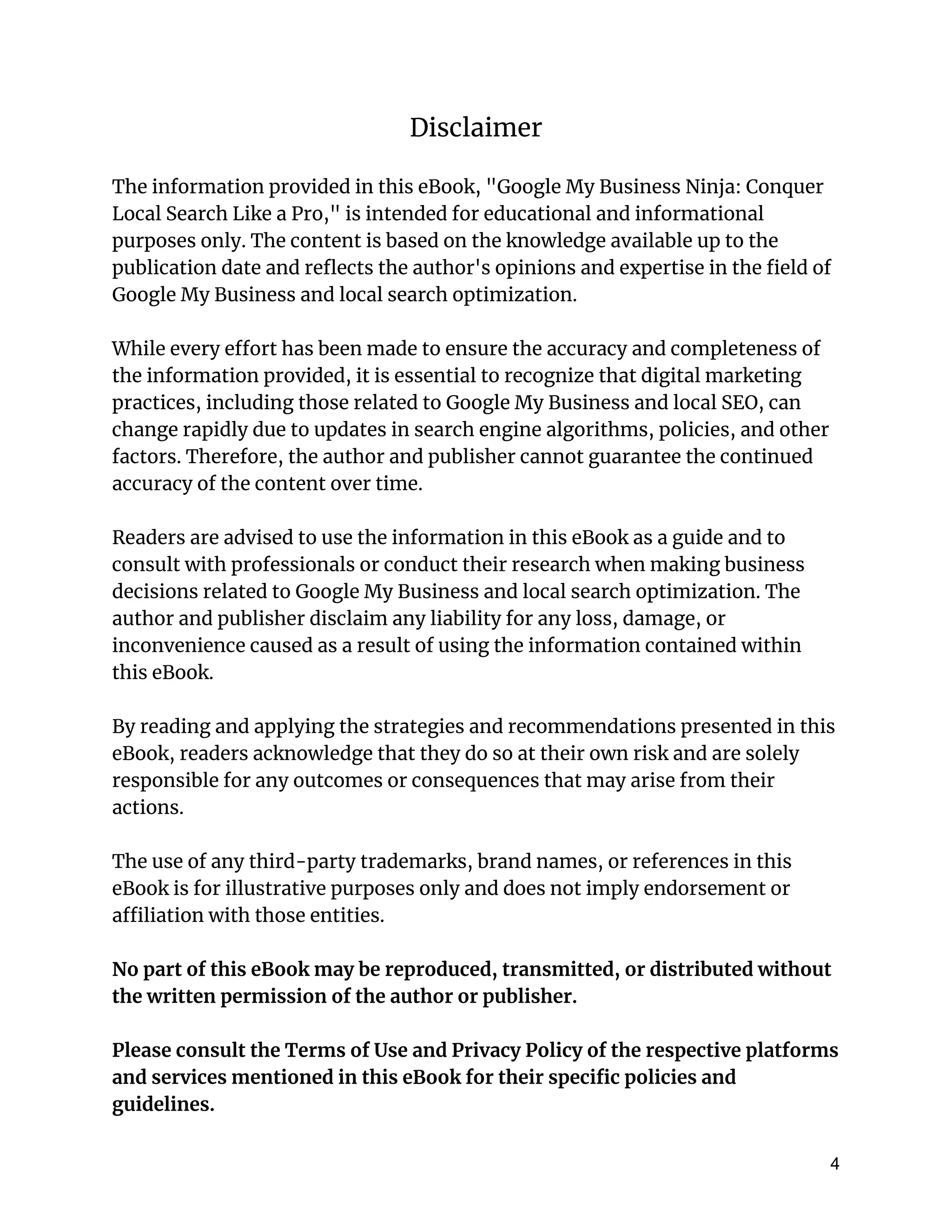 Disclaimer
The information provided in this eBook, "Google My Business Ninja: Conquer
Local Search Like a Pro," is intended for educational and informational
purposes only. The content is based on the knowledge available up to the
publication date and reflects the author's opinions and expertise in the field of
Google My Business and local search optimization.
While every effort has been made to ensure the accuracy and completeness of
the information provided, it is essential to recognize that digital marketing
practices, including those related to Google My Business and local SEO, can
change rapidly due to updates in search engine algorithms, policies, and other
factors. Therefore, the author and publisher cannot guarantee the continued
accuracy of the content over time.
Readers are advised to use the information in this eBook as a guide and to
consult with professionals or conduct their research when making business
decisions related to Google My Business and local search optimization. The
author and publisher disclaim any liability for any loss, damage, or
inconvenience caused as a result of using the information contained within
this eBook.
By reading and applying the strategies and recommendations presented in this
eBook, readers acknowledge that they do so at their own risk and are solely
responsible for any outcomes or consequences that may arise from their
actions.
The use of any third-party trademarks, brand names, or references in this
eBook is for illustrative purposes only and does not imply endorsement or
affiliation with those entities.
No part of this eBook may be reproduced, transmitted, or distributed without
the written permission of the author or publisher.
Please consult the Terms of Use and Privacy Policy of the respective platforms
and services mentioned in this eBook for their specific policies and
guidelines.
4
 
