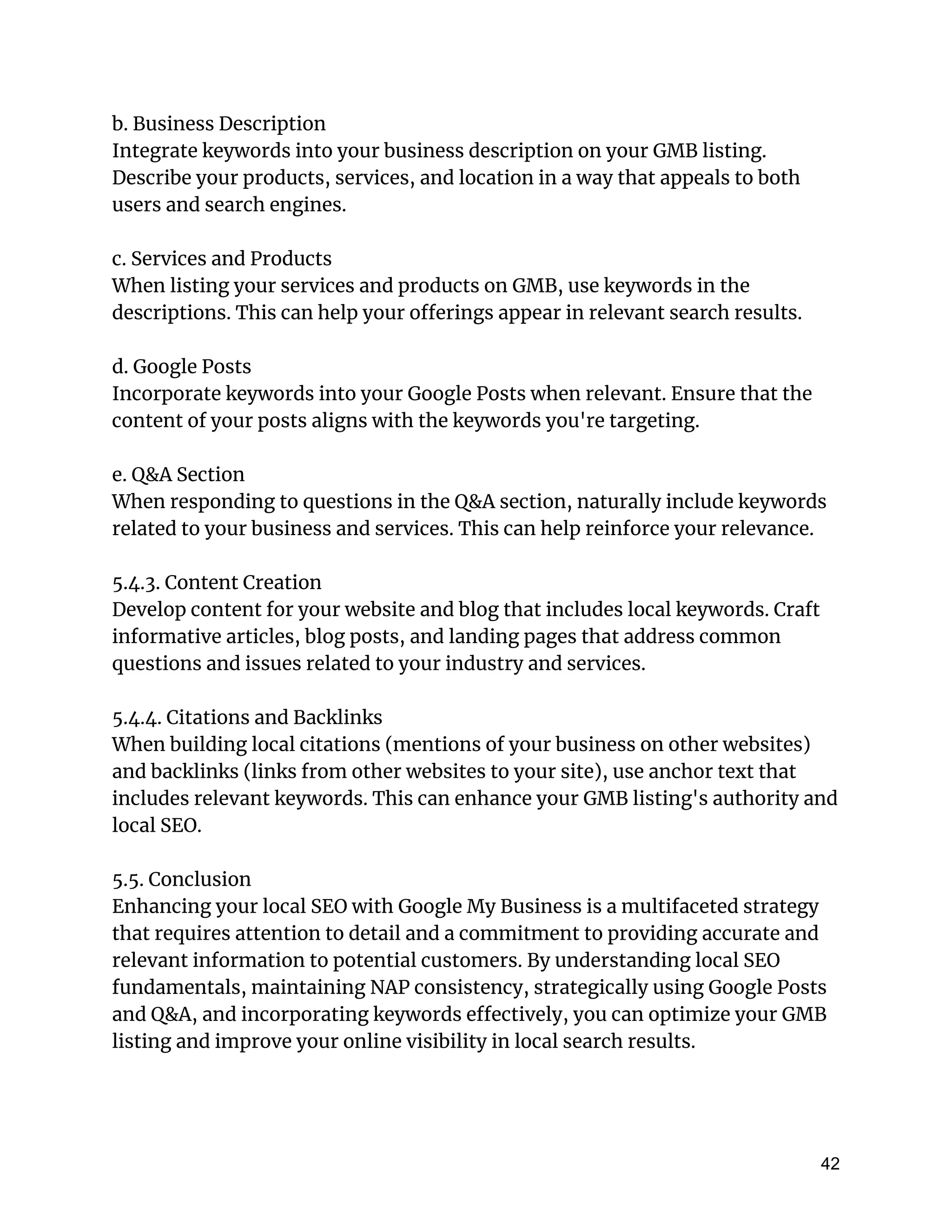 b. Business Description
Integrate keywords into your business description on your GMB listing.
Describe your products, services, and location in a way that appeals to both
users and search engines.
c. Services and Products
When listing your services and products on GMB, use keywords in the
descriptions. This can help your offerings appear in relevant search results.
d. Google Posts
Incorporate keywords into your Google Posts when relevant. Ensure that the
content of your posts aligns with the keywords you're targeting.
e. Q&A Section
When responding to questions in the Q&A section, naturally include keywords
related to your business and services. This can help reinforce your relevance.
5.4.3. Content Creation
Develop content for your website and blog that includes local keywords. Craft
informative articles, blog posts, and landing pages that address common
questions and issues related to your industry and services.
5.4.4. Citations and Backlinks
When building local citations (mentions of your business on other websites)
and backlinks (links from other websites to your site), use anchor text that
includes relevant keywords. This can enhance your GMB listing's authority and
local SEO.
5.5. Conclusion
Enhancing your local SEO with Google My Business is a multifaceted strategy
that requires attention to detail and a commitment to providing accurate and
relevant information to potential customers. By understanding local SEO
fundamentals, maintaining NAP consistency, strategically using Google Posts
and Q&A, and incorporating keywords effectively, you can optimize your GMB
listing and improve your online visibility in local search results.
42
 