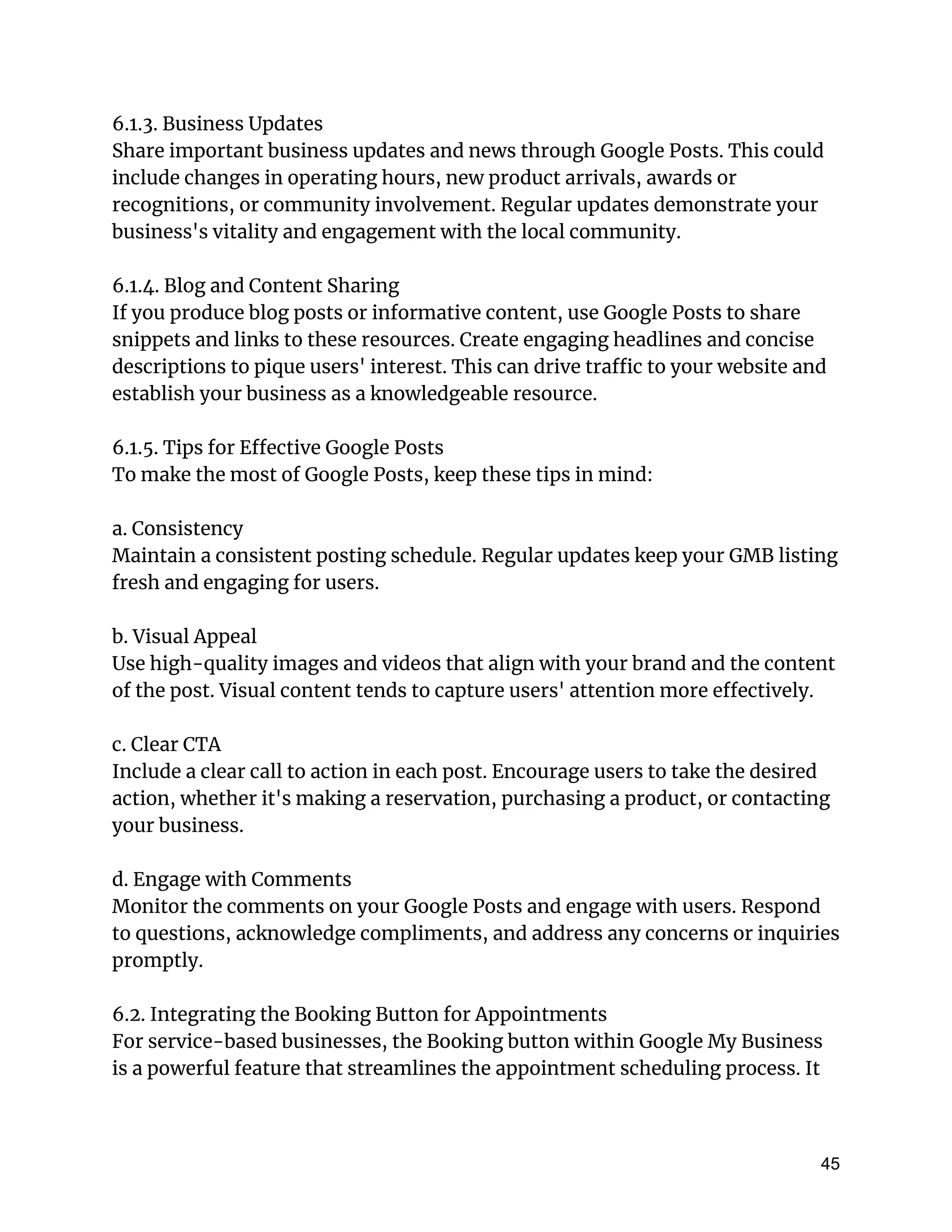 6.1.3. Business Updates
Share important business updates and news through Google Posts. This could
include changes in operating hours, new product arrivals, awards or
recognitions, or community involvement. Regular updates demonstrate your
business's vitality and engagement with the local community.
6.1.4. Blog and Content Sharing
If you produce blog posts or informative content, use Google Posts to share
snippets and links to these resources. Create engaging headlines and concise
descriptions to pique users' interest. This can drive traffic to your website and
establish your business as a knowledgeable resource.
6.1.5. Tips for Effective Google Posts
To make the most of Google Posts, keep these tips in mind:
a. Consistency
Maintain a consistent posting schedule. Regular updates keep your GMB listing
fresh and engaging for users.
b. Visual Appeal
Use high-quality images and videos that align with your brand and the content
of the post. Visual content tends to capture users' attention more effectively.
c. Clear CTA
Include a clear call to action in each post. Encourage users to take the desired
action, whether it's making a reservation, purchasing a product, or contacting
your business.
d. Engage with Comments
Monitor the comments on your Google Posts and engage with users. Respond
to questions, acknowledge compliments, and address any concerns or inquiries
promptly.
6.2. Integrating the Booking Button for Appointments
For service-based businesses, the Booking button within Google My Business
is a powerful feature that streamlines the appointment scheduling process. It
45
 
