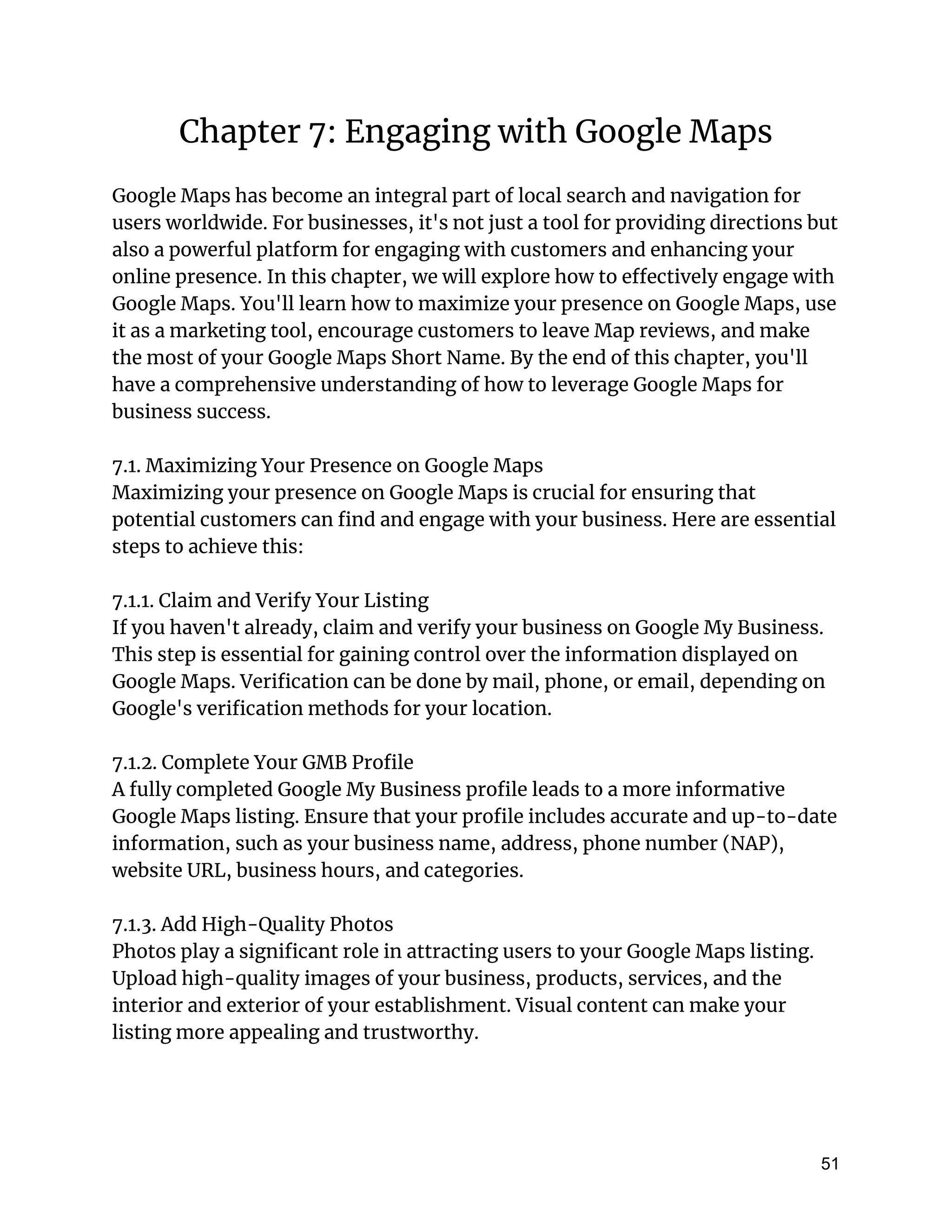 Chapter 7: Engaging with Google Maps
Google Maps has become an integral part of local search and navigation for
users worldwide. For businesses, it's not just a tool for providing directions but
also a powerful platform for engaging with customers and enhancing your
online presence. In this chapter, we will explore how to effectively engage with
Google Maps. You'll learn how to maximize your presence on Google Maps, use
it as a marketing tool, encourage customers to leave Map reviews, and make
the most of your Google Maps Short Name. By the end of this chapter, you'll
have a comprehensive understanding of how to leverage Google Maps for
business success.
7.1. Maximizing Your Presence on Google Maps
Maximizing your presence on Google Maps is crucial for ensuring that
potential customers can find and engage with your business. Here are essential
steps to achieve this:
7.1.1. Claim and Verify Your Listing
If you haven't already, claim and verify your business on Google My Business.
This step is essential for gaining control over the information displayed on
Google Maps. Verification can be done by mail, phone, or email, depending on
Google's verification methods for your location.
7.1.2. Complete Your GMB Profile
A fully completed Google My Business profile leads to a more informative
Google Maps listing. Ensure that your profile includes accurate and up-to-date
information, such as your business name, address, phone number (NAP),
website URL, business hours, and categories.
7.1.3. Add High-Quality Photos
Photos play a significant role in attracting users to your Google Maps listing.
Upload high-quality images of your business, products, services, and the
interior and exterior of your establishment. Visual content can make your
listing more appealing and trustworthy.
51
 