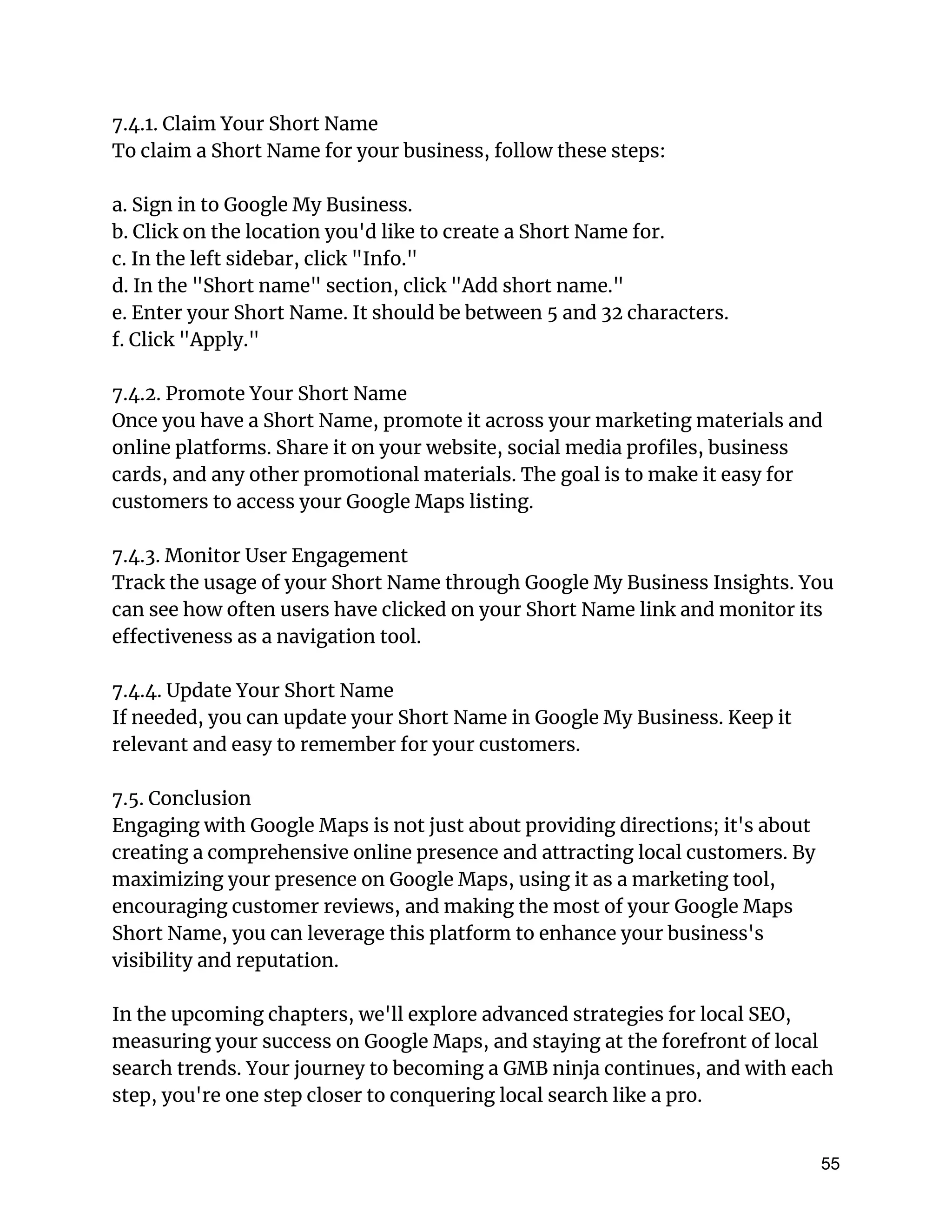 7.4.1. Claim Your Short Name
To claim a Short Name for your business, follow these steps:
a. Sign in to Google My Business.
b. Click on the location you'd like to create a Short Name for.
c. In the left sidebar, click "Info."
d. In the "Short name" section, click "Add short name."
e. Enter your Short Name. It should be between 5 and 32 characters.
f. Click "Apply."
7.4.2. Promote Your Short Name
Once you have a Short Name, promote it across your marketing materials and
online platforms. Share it on your website, social media profiles, business
cards, and any other promotional materials. The goal is to make it easy for
customers to access your Google Maps listing.
7.4.3. Monitor User Engagement
Track the usage of your Short Name through Google My Business Insights. You
can see how often users have clicked on your Short Name link and monitor its
effectiveness as a navigation tool.
7.4.4. Update Your Short Name
If needed, you can update your Short Name in Google My Business. Keep it
relevant and easy to remember for your customers.
7.5. Conclusion
Engaging with Google Maps is not just about providing directions; it's about
creating a comprehensive online presence and attracting local customers. By
maximizing your presence on Google Maps, using it as a marketing tool,
encouraging customer reviews, and making the most of your Google Maps
Short Name, you can leverage this platform to enhance your business's
visibility and reputation.
In the upcoming chapters, we'll explore advanced strategies for local SEO,
measuring your success on Google Maps, and staying at the forefront of local
search trends. Your journey to becoming a GMB ninja continues, and with each
step, you're one step closer to conquering local search like a pro.
55
 