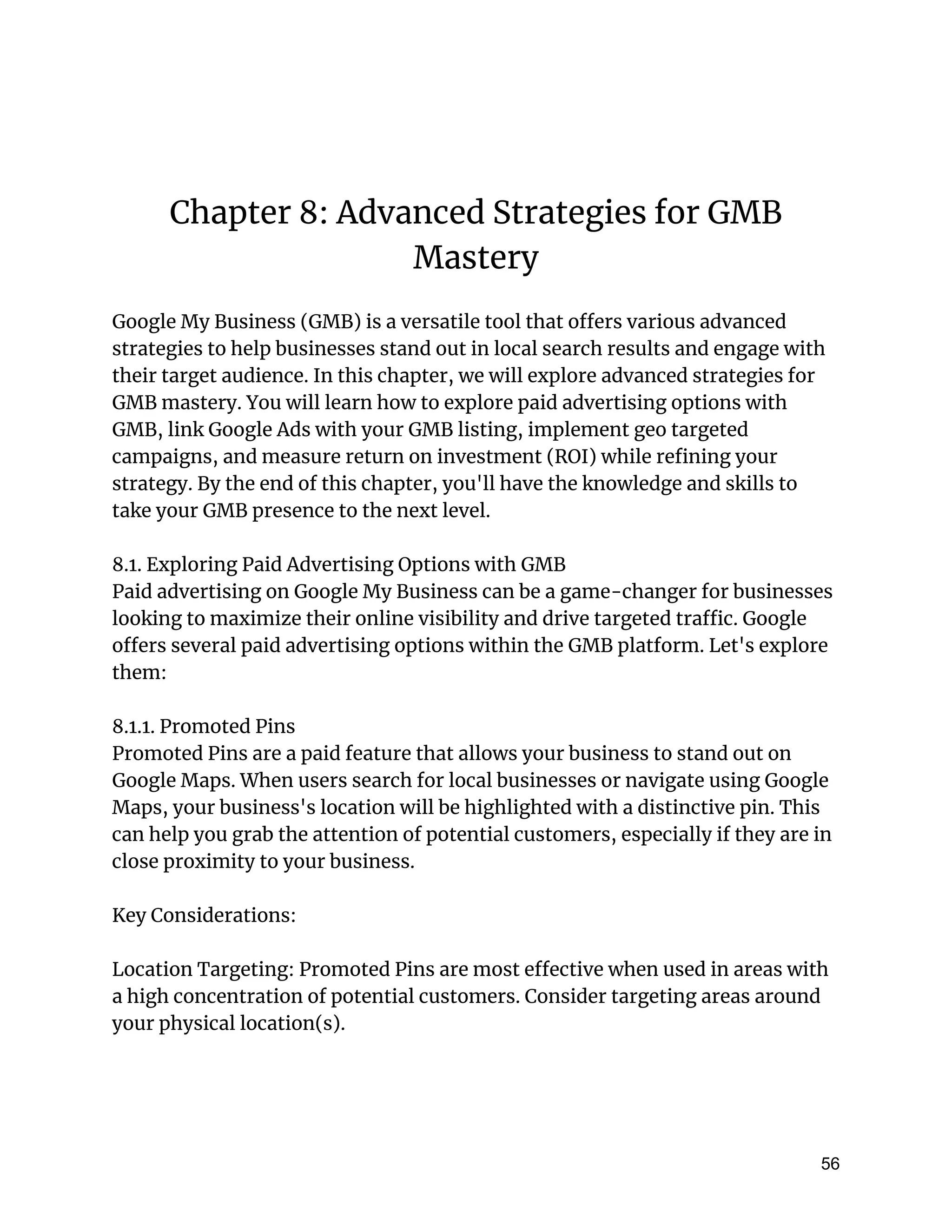 Chapter 8: Advanced Strategies for GMB
Mastery
Google My Business (GMB) is a versatile tool that offers various advanced
strategies to help businesses stand out in local search results and engage with
their target audience. In this chapter, we will explore advanced strategies for
GMB mastery. You will learn how to explore paid advertising options with
GMB, link Google Ads with your GMB listing, implement geo targeted
campaigns, and measure return on investment (ROI) while refining your
strategy. By the end of this chapter, you'll have the knowledge and skills to
take your GMB presence to the next level.
8.1. Exploring Paid Advertising Options with GMB
Paid advertising on Google My Business can be a game-changer for businesses
looking to maximize their online visibility and drive targeted traffic. Google
offers several paid advertising options within the GMB platform. Let's explore
them:
8.1.1. Promoted Pins
Promoted Pins are a paid feature that allows your business to stand out on
Google Maps. When users search for local businesses or navigate using Google
Maps, your business's location will be highlighted with a distinctive pin. This
can help you grab the attention of potential customers, especially if they are in
close proximity to your business.
Key Considerations:
Location Targeting: Promoted Pins are most effective when used in areas with
a high concentration of potential customers. Consider targeting areas around
your physical location(s).
56
 