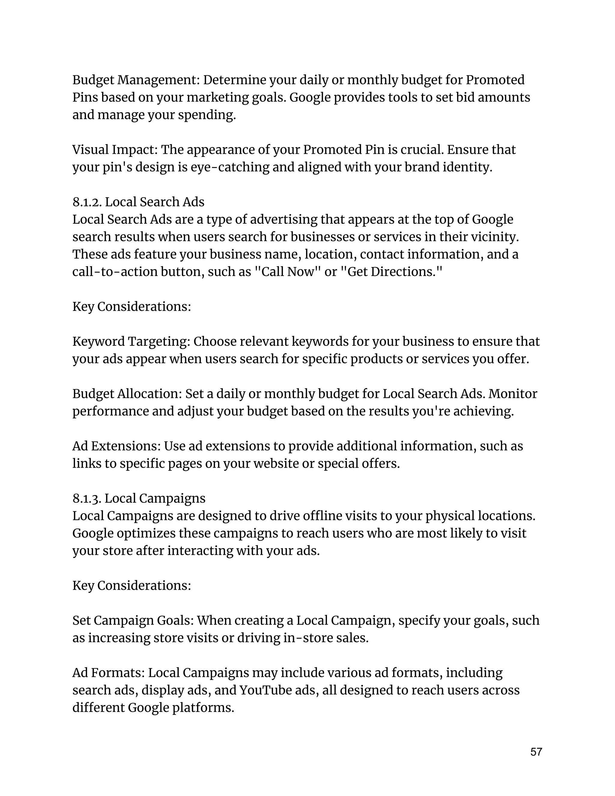 Budget Management: Determine your daily or monthly budget for Promoted
Pins based on your marketing goals. Google provides tools to set bid amounts
and manage your spending.
Visual Impact: The appearance of your Promoted Pin is crucial. Ensure that
your pin's design is eye-catching and aligned with your brand identity.
8.1.2. Local Search Ads
Local Search Ads are a type of advertising that appears at the top of Google
search results when users search for businesses or services in their vicinity.
These ads feature your business name, location, contact information, and a
call-to-action button, such as "Call Now" or "Get Directions."
Key Considerations:
Keyword Targeting: Choose relevant keywords for your business to ensure that
your ads appear when users search for specific products or services you offer.
Budget Allocation: Set a daily or monthly budget for Local Search Ads. Monitor
performance and adjust your budget based on the results you're achieving.
Ad Extensions: Use ad extensions to provide additional information, such as
links to specific pages on your website or special offers.
8.1.3. Local Campaigns
Local Campaigns are designed to drive offline visits to your physical locations.
Google optimizes these campaigns to reach users who are most likely to visit
your store after interacting with your ads.
Key Considerations:
Set Campaign Goals: When creating a Local Campaign, specify your goals, such
as increasing store visits or driving in-store sales.
Ad Formats: Local Campaigns may include various ad formats, including
search ads, display ads, and YouTube ads, all designed to reach users across
different Google platforms.
57
 