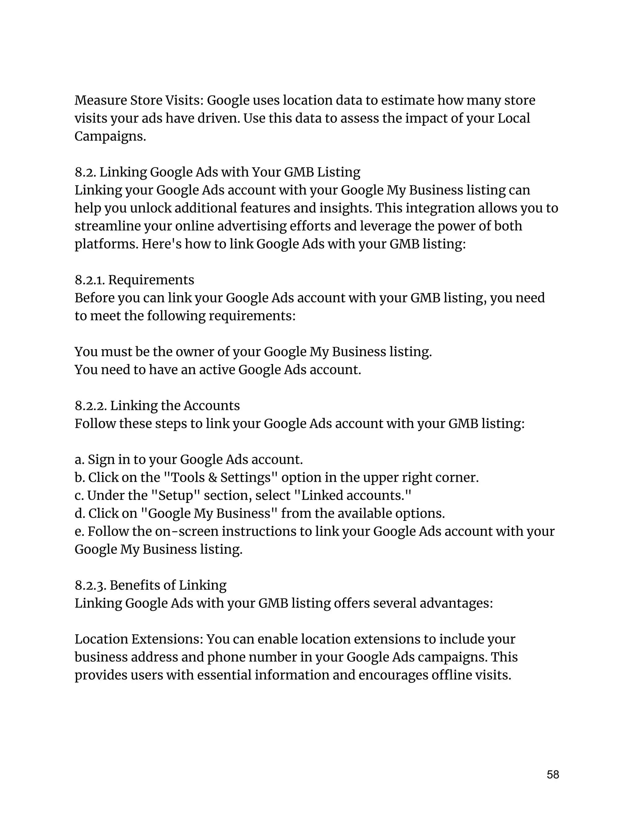 Measure Store Visits: Google uses location data to estimate how many store
visits your ads have driven. Use this data to assess the impact of your Local
Campaigns.
8.2. Linking Google Ads with Your GMB Listing
Linking your Google Ads account with your Google My Business listing can
help you unlock additional features and insights. This integration allows you to
streamline your online advertising efforts and leverage the power of both
platforms. Here's how to link Google Ads with your GMB listing:
8.2.1. Requirements
Before you can link your Google Ads account with your GMB listing, you need
to meet the following requirements:
You must be the owner of your Google My Business listing.
You need to have an active Google Ads account.
8.2.2. Linking the Accounts
Follow these steps to link your Google Ads account with your GMB listing:
a. Sign in to your Google Ads account.
b. Click on the "Tools & Settings" option in the upper right corner.
c. Under the "Setup" section, select "Linked accounts."
d. Click on "Google My Business" from the available options.
e. Follow the on-screen instructions to link your Google Ads account with your
Google My Business listing.
8.2.3. Benefits of Linking
Linking Google Ads with your GMB listing offers several advantages:
Location Extensions: You can enable location extensions to include your
business address and phone number in your Google Ads campaigns. This
provides users with essential information and encourages offline visits.
58
 