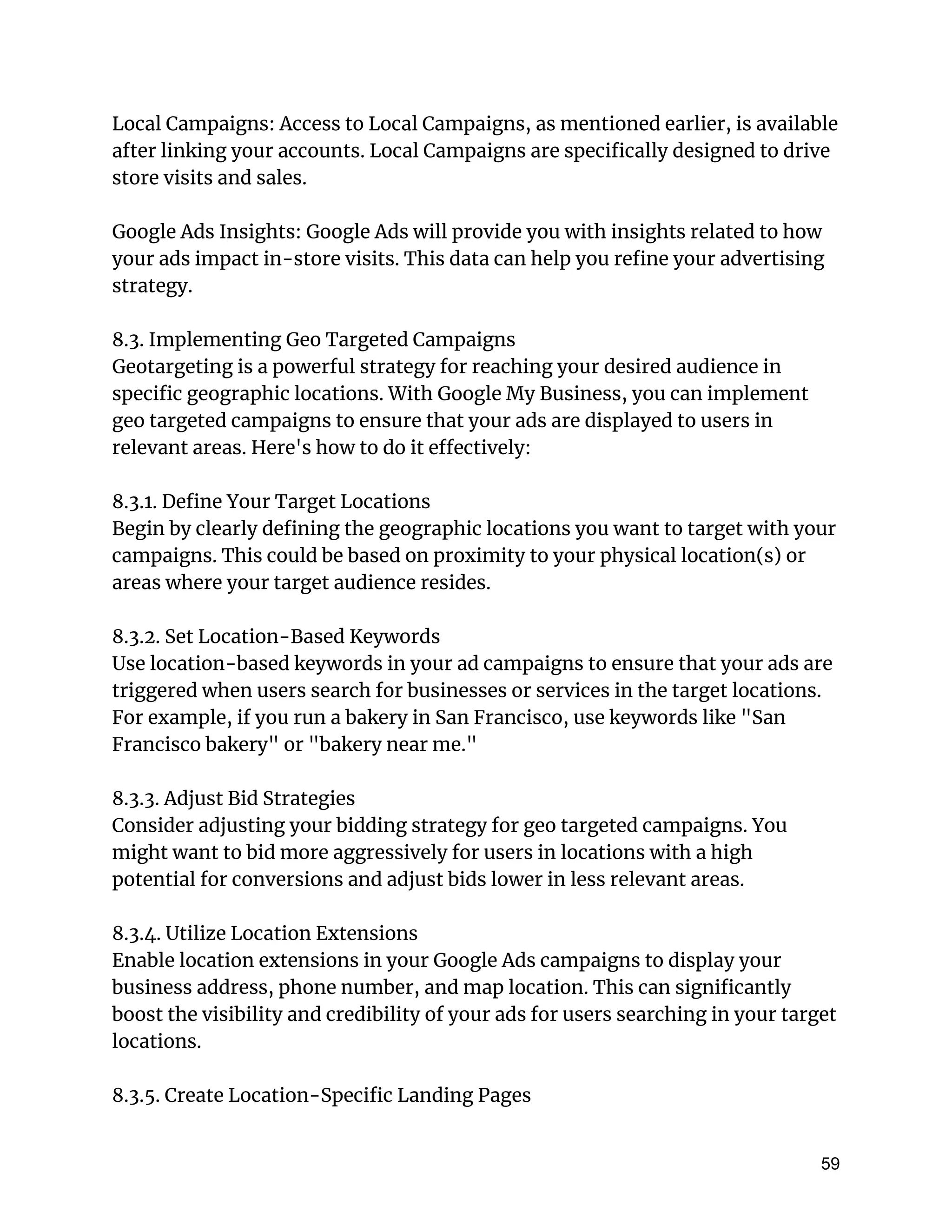 Local Campaigns: Access to Local Campaigns, as mentioned earlier, is available
after linking your accounts. Local Campaigns are specifically designed to drive
store visits and sales.
Google Ads Insights: Google Ads will provide you with insights related to how
your ads impact in-store visits. This data can help you refine your advertising
strategy.
8.3. Implementing Geo Targeted Campaigns
Geotargeting is a powerful strategy for reaching your desired audience in
specific geographic locations. With Google My Business, you can implement
geo targeted campaigns to ensure that your ads are displayed to users in
relevant areas. Here's how to do it effectively:
8.3.1. Define Your Target Locations
Begin by clearly defining the geographic locations you want to target with your
campaigns. This could be based on proximity to your physical location(s) or
areas where your target audience resides.
8.3.2. Set Location-Based Keywords
Use location-based keywords in your ad campaigns to ensure that your ads are
triggered when users search for businesses or services in the target locations.
For example, if you run a bakery in San Francisco, use keywords like "San
Francisco bakery" or "bakery near me."
8.3.3. Adjust Bid Strategies
Consider adjusting your bidding strategy for geo targeted campaigns. You
might want to bid more aggressively for users in locations with a high
potential for conversions and adjust bids lower in less relevant areas.
8.3.4. Utilize Location Extensions
Enable location extensions in your Google Ads campaigns to display your
business address, phone number, and map location. This can significantly
boost the visibility and credibility of your ads for users searching in your target
locations.
8.3.5. Create Location-Specific Landing Pages
59
 