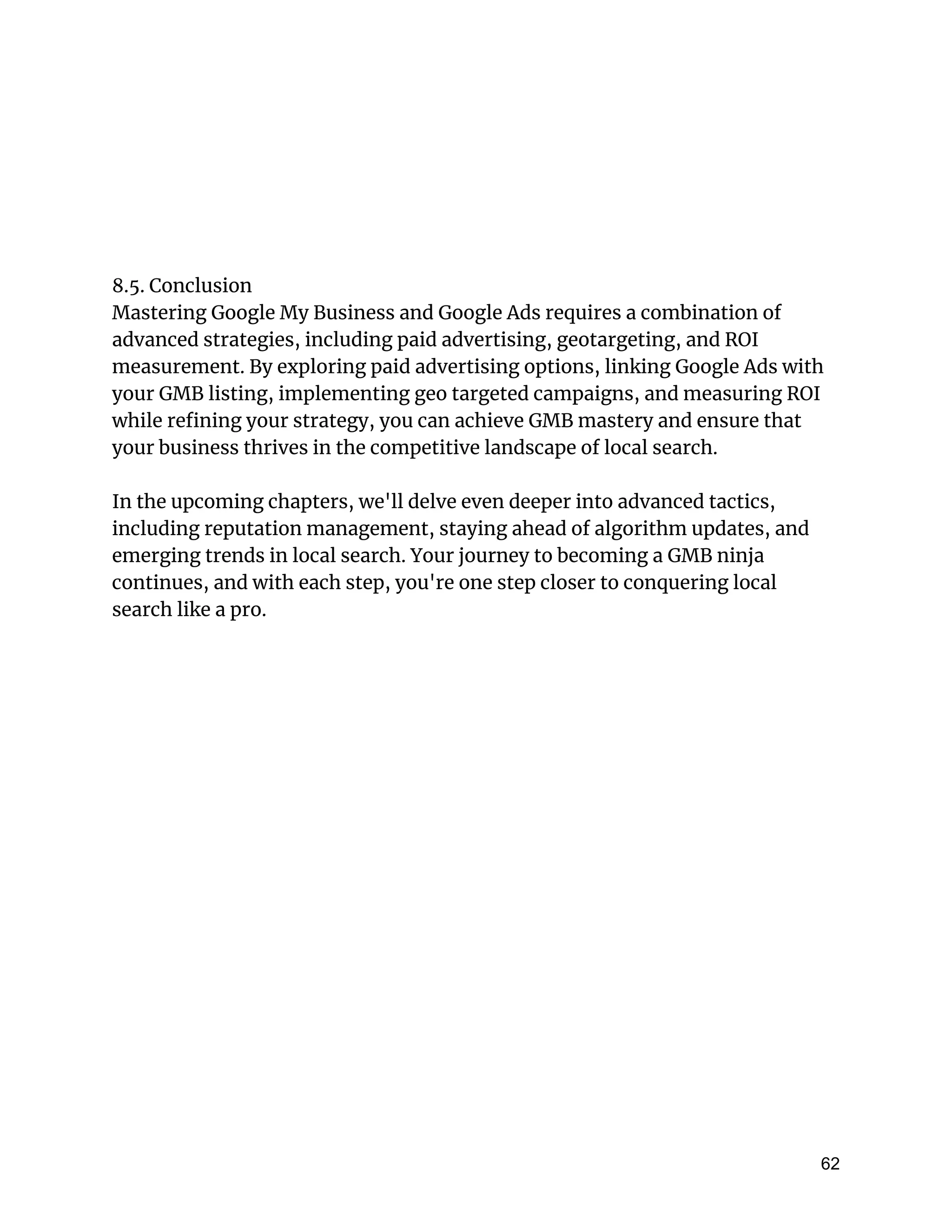 8.5. Conclusion
Mastering Google My Business and Google Ads requires a combination of
advanced strategies, including paid advertising, geotargeting, and ROI
measurement. By exploring paid advertising options, linking Google Ads with
your GMB listing, implementing geo targeted campaigns, and measuring ROI
while refining your strategy, you can achieve GMB mastery and ensure that
your business thrives in the competitive landscape of local search.
In the upcoming chapters, we'll delve even deeper into advanced tactics,
including reputation management, staying ahead of algorithm updates, and
emerging trends in local search. Your journey to becoming a GMB ninja
continues, and with each step, you're one step closer to conquering local
search like a pro.
62
 
