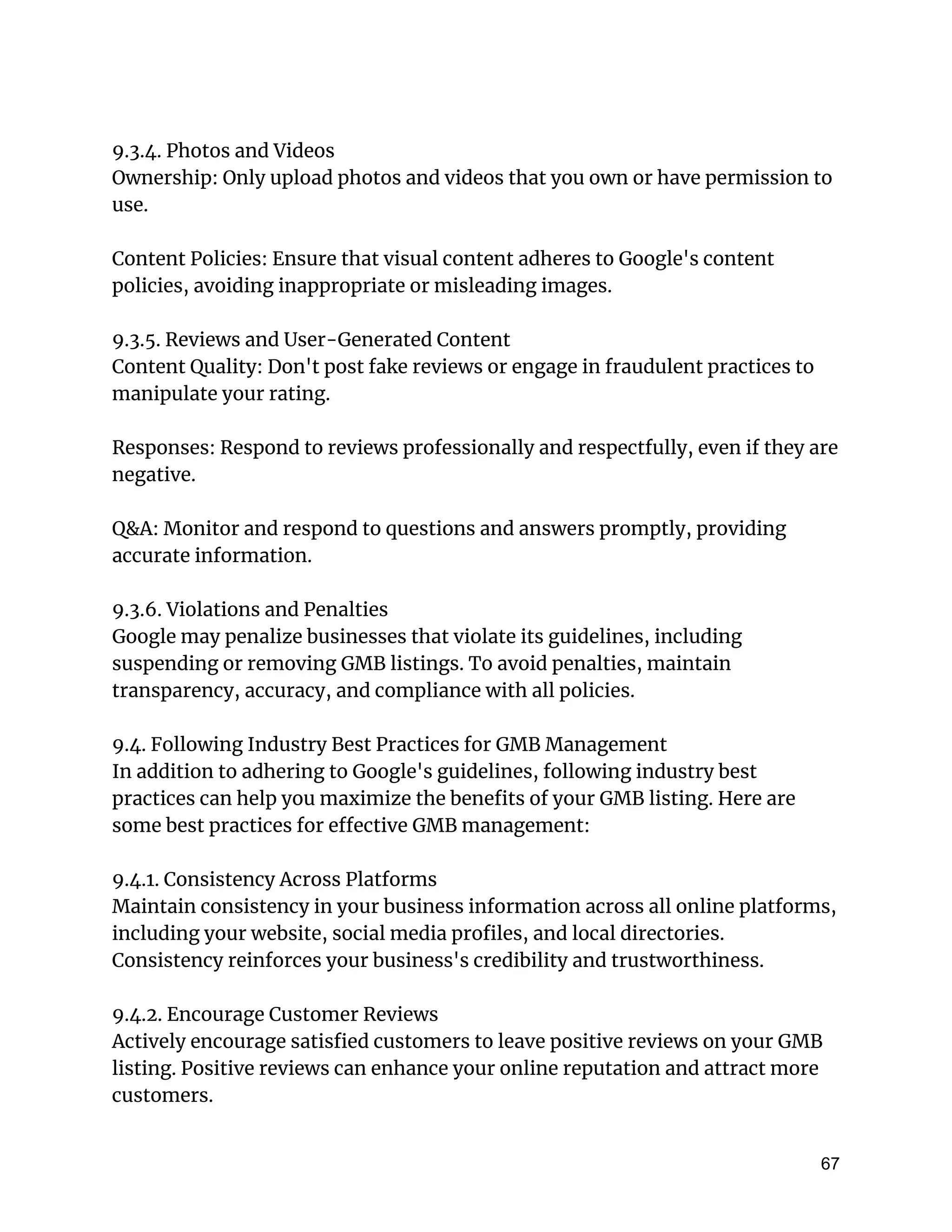 9.3.4. Photos and Videos
Ownership: Only upload photos and videos that you own or have permission to
use.
Content Policies: Ensure that visual content adheres to Google's content
policies, avoiding inappropriate or misleading images.
9.3.5. Reviews and User-Generated Content
Content Quality: Don't post fake reviews or engage in fraudulent practices to
manipulate your rating.
Responses: Respond to reviews professionally and respectfully, even if they are
negative.
Q&A: Monitor and respond to questions and answers promptly, providing
accurate information.
9.3.6. Violations and Penalties
Google may penalize businesses that violate its guidelines, including
suspending or removing GMB listings. To avoid penalties, maintain
transparency, accuracy, and compliance with all policies.
9.4. Following Industry Best Practices for GMB Management
In addition to adhering to Google's guidelines, following industry best
practices can help you maximize the benefits of your GMB listing. Here are
some best practices for effective GMB management:
9.4.1. Consistency Across Platforms
Maintain consistency in your business information across all online platforms,
including your website, social media profiles, and local directories.
Consistency reinforces your business's credibility and trustworthiness.
9.4.2. Encourage Customer Reviews
Actively encourage satisfied customers to leave positive reviews on your GMB
listing. Positive reviews can enhance your online reputation and attract more
customers.
67
 