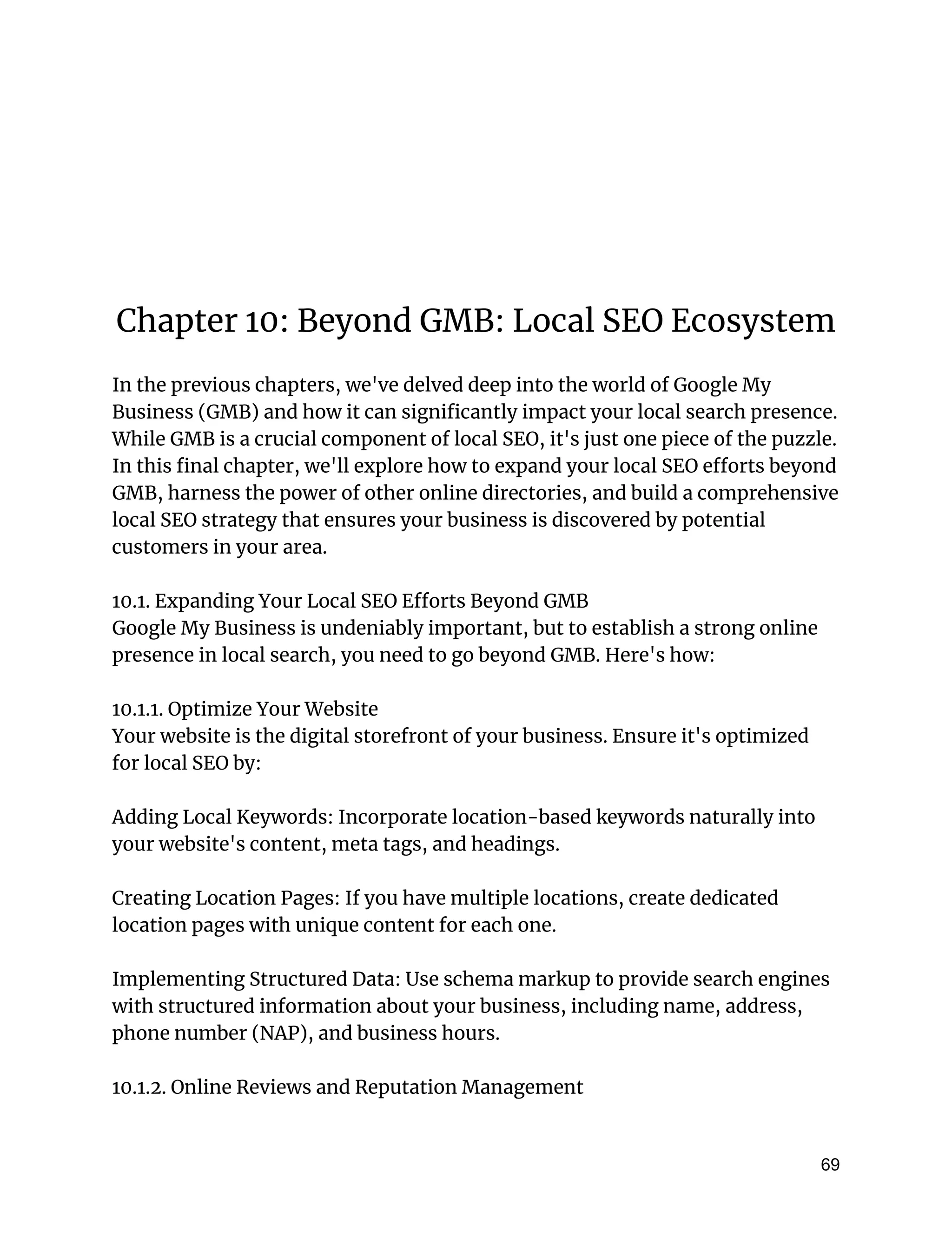 Chapter 10: Beyond GMB: Local SEO Ecosystem
In the previous chapters, we've delved deep into the world of Google My
Business (GMB) and how it can significantly impact your local search presence.
While GMB is a crucial component of local SEO, it's just one piece of the puzzle.
In this final chapter, we'll explore how to expand your local SEO efforts beyond
GMB, harness the power of other online directories, and build a comprehensive
local SEO strategy that ensures your business is discovered by potential
customers in your area.
10.1. Expanding Your Local SEO Efforts Beyond GMB
Google My Business is undeniably important, but to establish a strong online
presence in local search, you need to go beyond GMB. Here's how:
10.1.1. Optimize Your Website
Your website is the digital storefront of your business. Ensure it's optimized
for local SEO by:
Adding Local Keywords: Incorporate location-based keywords naturally into
your website's content, meta tags, and headings.
Creating Location Pages: If you have multiple locations, create dedicated
location pages with unique content for each one.
Implementing Structured Data: Use schema markup to provide search engines
with structured information about your business, including name, address,
phone number (NAP), and business hours.
10.1.2. Online Reviews and Reputation Management
69
 
