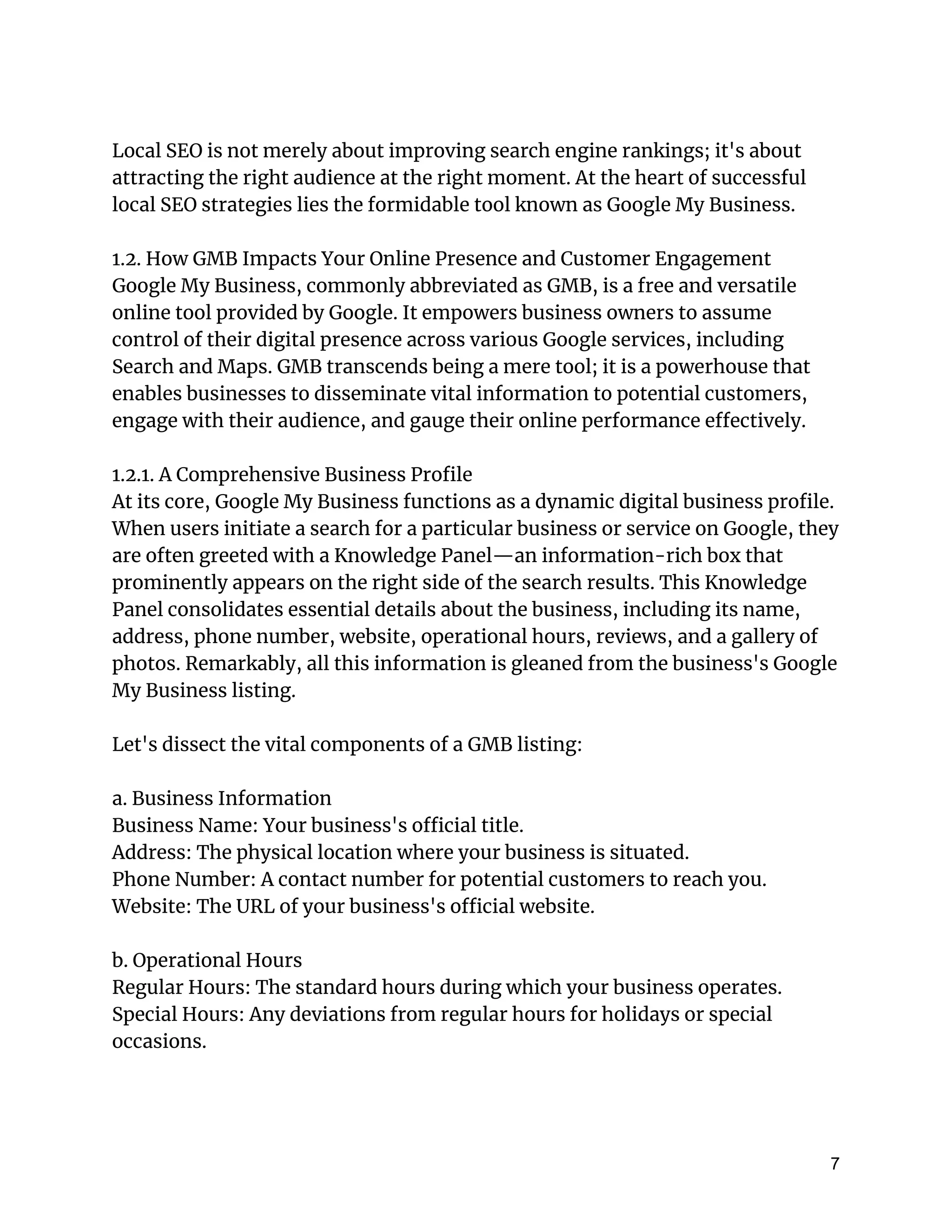 Local SEO is not merely about improving search engine rankings; it's about
attracting the right audience at the right moment. At the heart of successful
local SEO strategies lies the formidable tool known as Google My Business.
1.2. How GMB Impacts Your Online Presence and Customer Engagement
Google My Business, commonly abbreviated as GMB, is a free and versatile
online tool provided by Google. It empowers business owners to assume
control of their digital presence across various Google services, including
Search and Maps. GMB transcends being a mere tool; it is a powerhouse that
enables businesses to disseminate vital information to potential customers,
engage with their audience, and gauge their online performance effectively.
1.2.1. A Comprehensive Business Profile
At its core, Google My Business functions as a dynamic digital business profile.
When users initiate a search for a particular business or service on Google, they
are often greeted with a Knowledge Panel—an information-rich box that
prominently appears on the right side of the search results. This Knowledge
Panel consolidates essential details about the business, including its name,
address, phone number, website, operational hours, reviews, and a gallery of
photos. Remarkably, all this information is gleaned from the business's Google
My Business listing.
Let's dissect the vital components of a GMB listing:
a. Business Information
Business Name: Your business's official title.
Address: The physical location where your business is situated.
Phone Number: A contact number for potential customers to reach you.
Website: The URL of your business's official website.
b. Operational Hours
Regular Hours: The standard hours during which your business operates.
Special Hours: Any deviations from regular hours for holidays or special
occasions.
7
 